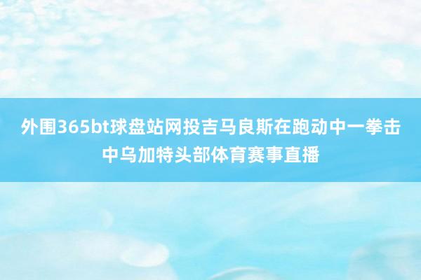 外围365bt球盘站网投吉马良斯在跑动中一拳击中乌加特头部体育赛事直播