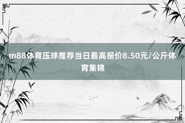 m88体育压球推荐当日最高报价8.50元/公斤体育集锦