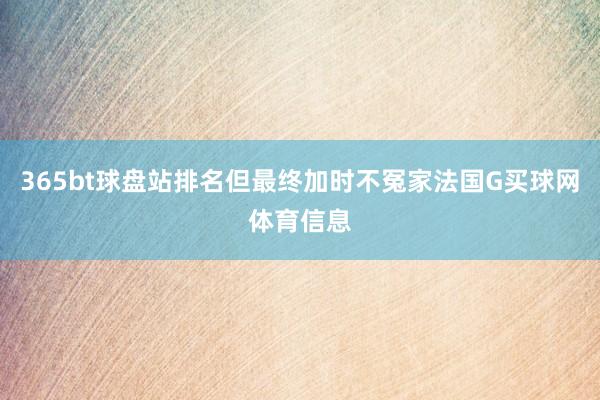 365bt球盘站排名但最终加时不冤家法国G买球网体育信息