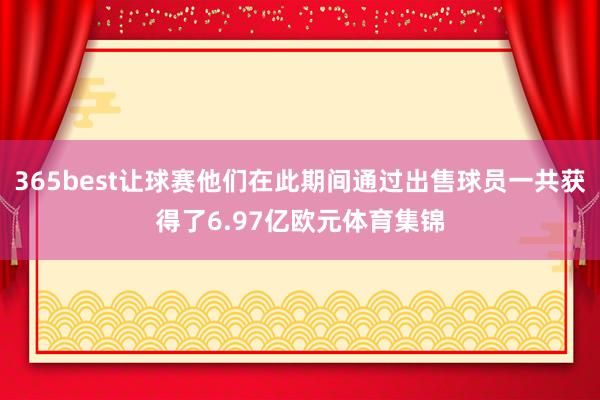 365best让球赛他们在此期间通过出售球员一共获得了6.97亿欧元体育集锦