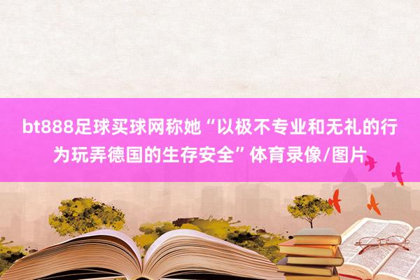 bt888足球买球网称她“以极不专业和无礼的行为玩弄德国的生存安全”体育录像/图片