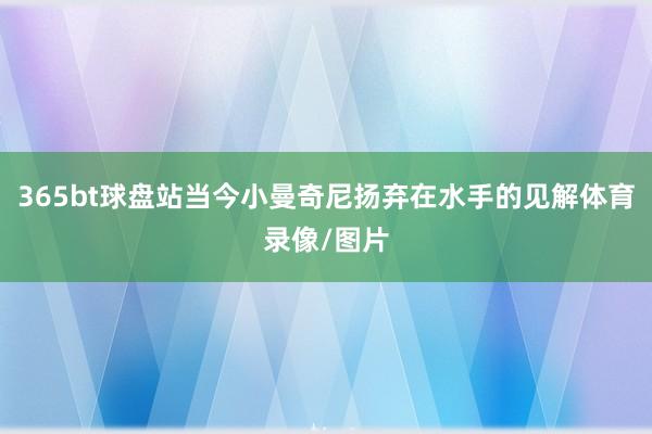 365bt球盘站当今小曼奇尼扬弃在水手的见解体育录像/图片