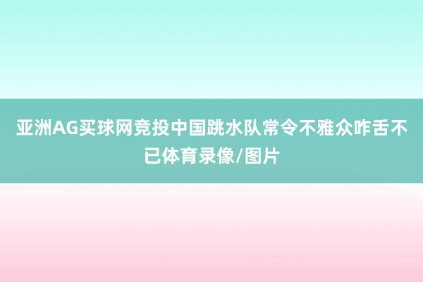 亚洲AG买球网竞投中国跳水队常令不雅众咋舌不已体育录像/图片