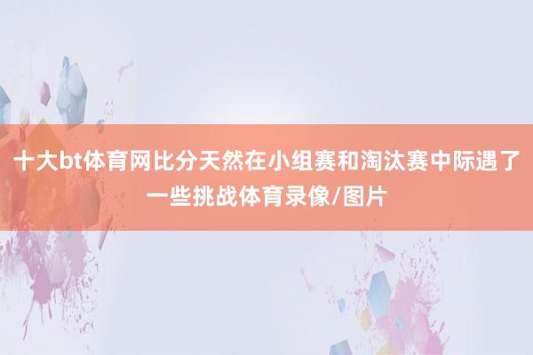 十大bt体育网比分天然在小组赛和淘汰赛中际遇了一些挑战体育录像/图片